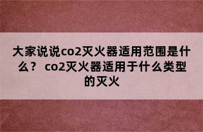 大家说说co2灭火器适用范围是什么？ co2灭火器适用于什么类型的灭火